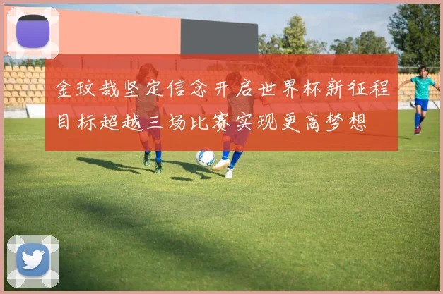 金玟哉坚定信念开启世界杯新征程目标超越三场比赛实现更高梦想