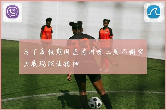 马丁度假期间坚持训练三周不懈努力展现职业精神