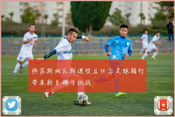 热苏斯纳瓦斯退役后怀念足球骑行带来新乐趣与挑战