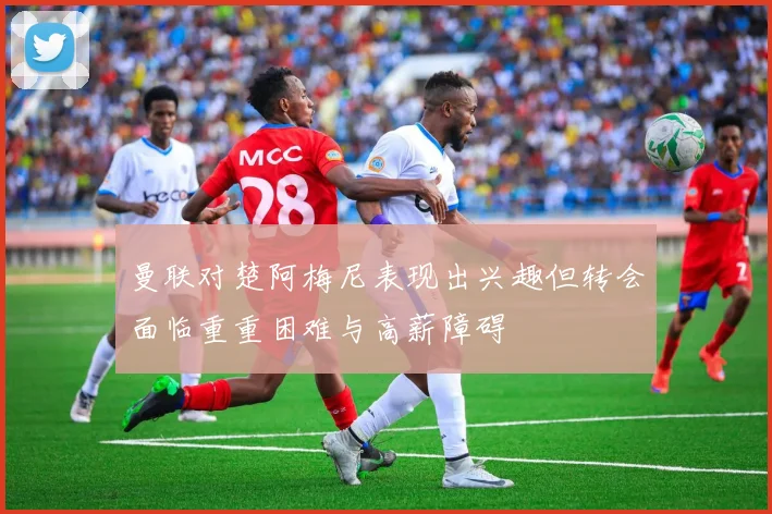 曼联对楚阿梅尼表现出兴趣但转会面临重重困难与高薪障碍