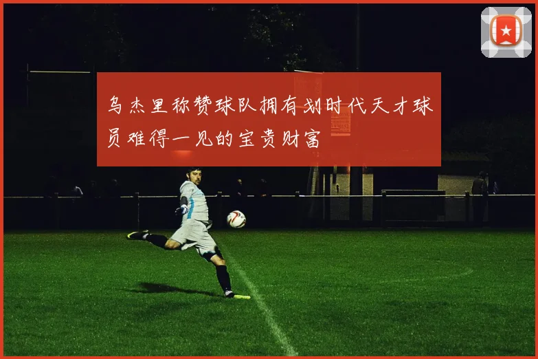 乌杰里称赞球队拥有划时代天才球员难得一见的宝贵财富