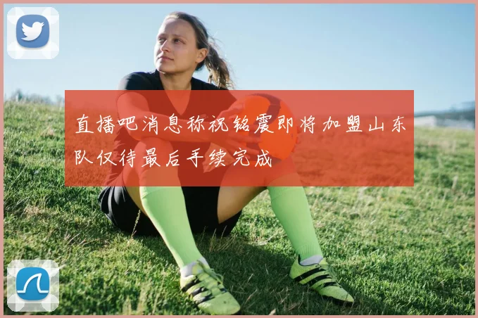直播吧消息称祝铭震即将加盟山东队仅待最后手续完成