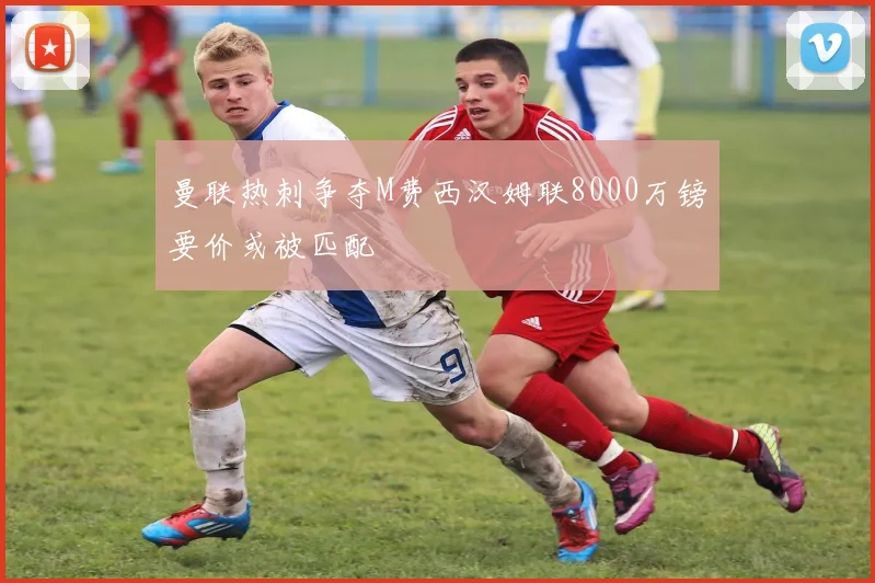 曼联热刺争夺M费西汉姆联8000万镑要价或被匹配