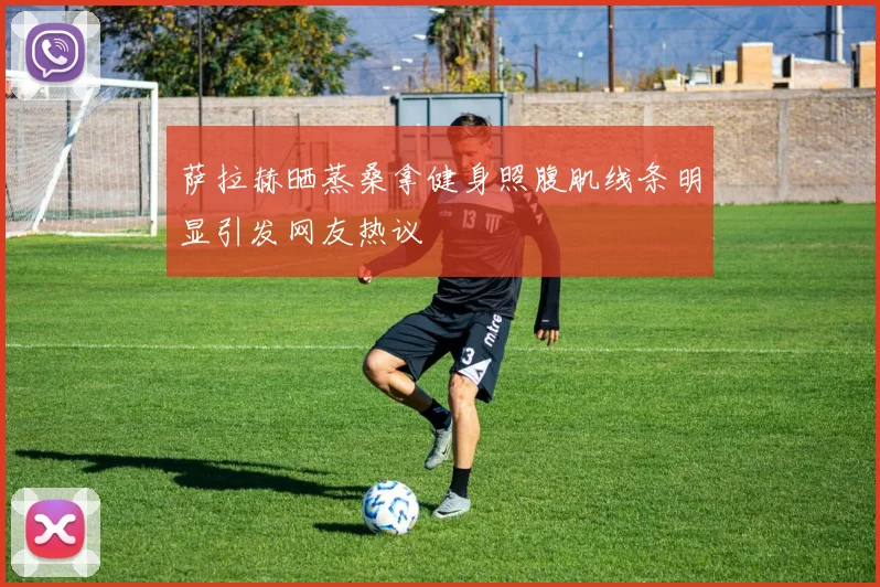 萨拉赫晒蒸桑拿健身照腹肌线条明显引发网友热议
