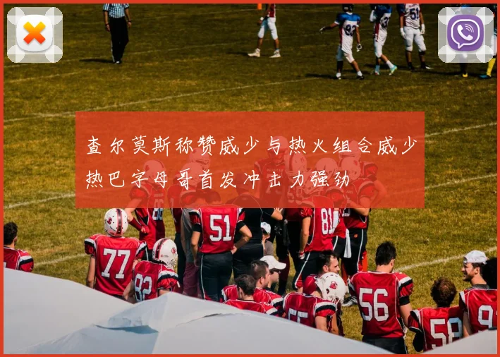 查尔莫斯称赞威少与热火组合威少热巴字母哥首发冲击力强劲