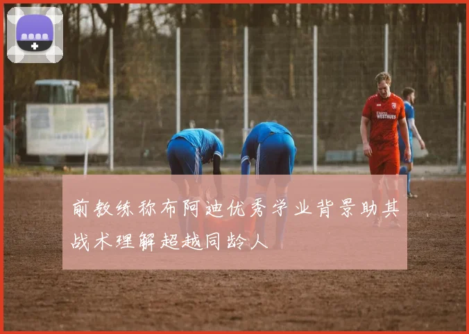 前教练称布阿迪优秀学业背景助其战术理解超越同龄人