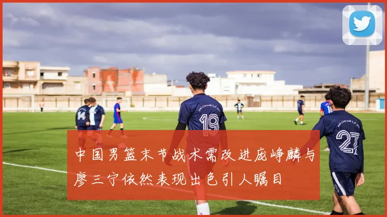 中国男篮末节战术需改进庞峥麟与廖三宁依然表现出色引人瞩目