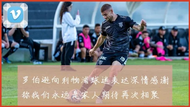 罗伯逊向利物浦球迷表达深情感谢称我们永远是家人期待再次相聚