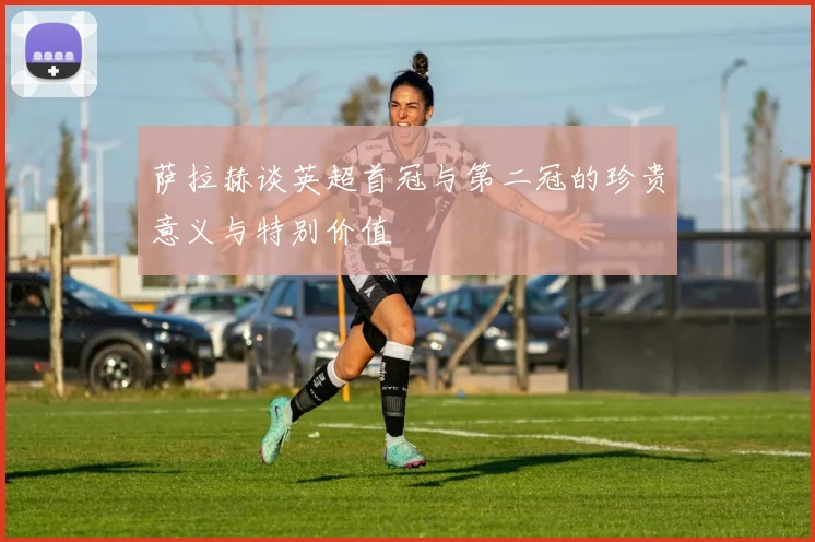 萨拉赫谈英超首冠与第二冠的珍贵意义与特别价值